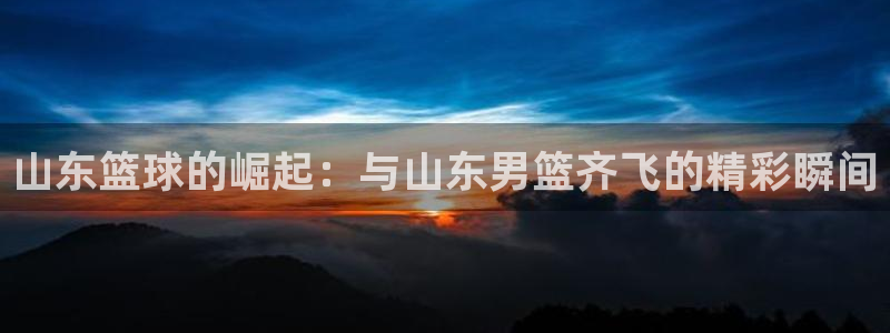 山东篮球的崛起：与山东男篮齐飞的精彩瞬间